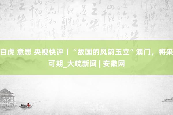 白虎 意思 央视快评丨“故国的风韵玉立”澳门，将来可期_大皖新闻 | 安徽网