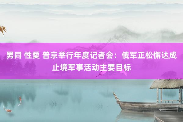 男同 性愛 普京举行年度记者会：俄军正松懈达成止境军事活动主要目标