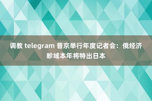 调教 telegram 普京举行年度记者会：俄经济畛域本年将特出日本