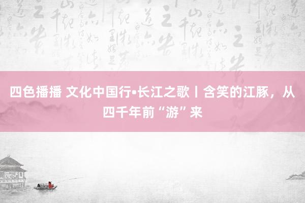 四色播播 文化中国行•长江之歌丨含笑的江豚，从四千年前“游”来