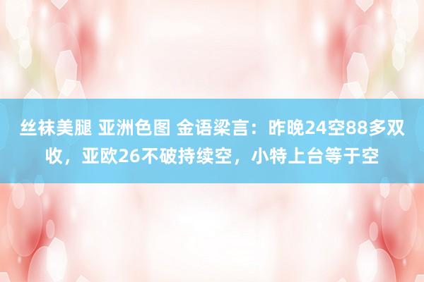 丝袜美腿 亚洲色图 金语梁言：昨晚24空88多双收，亚欧26不破持续空，小特上台等于空