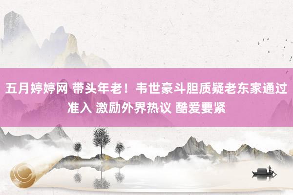 五月婷婷网 带头年老！韦世豪斗胆质疑老东家通过准入 激励外界热议 酷爱要紧