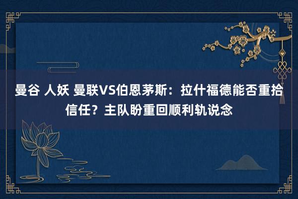 曼谷 人妖 曼联VS伯恩茅斯：拉什福德能否重拾信任？主队盼重回顺利轨说念