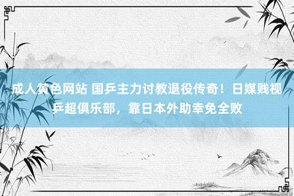 成人黄色网站 国乒主力讨教退役传奇！日媒贱视乒超俱乐部，靠日本外助幸免全败