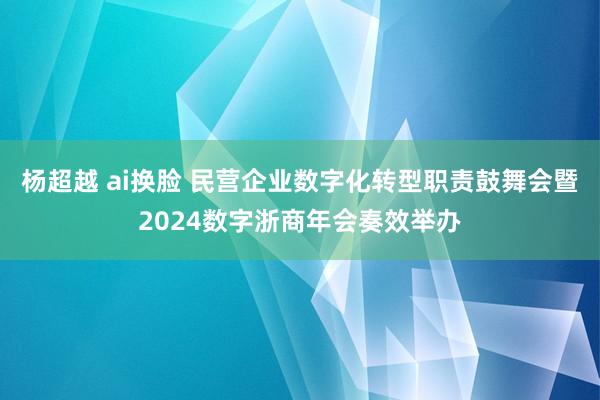 杨超越 ai换脸 民营企业数字化转型职责鼓舞会暨2024数字浙商年会奏效举办