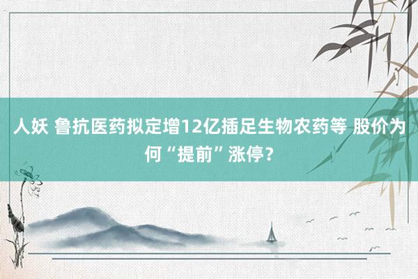 人妖 鲁抗医药拟定增12亿插足生物农药等 股价为何“提前”涨停？