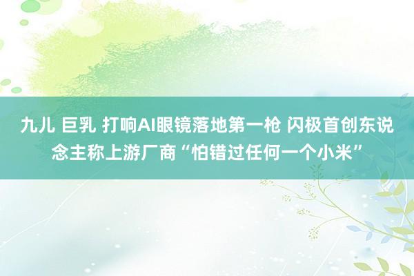 九儿 巨乳 打响AI眼镜落地第一枪 闪极首创东说念主称上游厂商“怕错过任何一个小米”