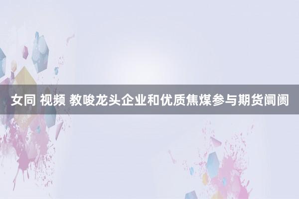 女同 视频 教唆龙头企业和优质焦煤参与期货阛阓