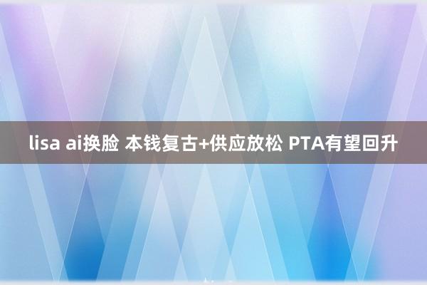 lisa ai换脸 本钱复古+供应放松 PTA有望回升