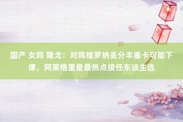 国产 女同 隆戈：对阵维罗纳丢分丰塞卡可能下课，阿莱格里是最热点接任东谈主选