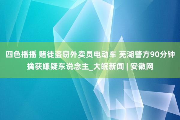 四色播播 赌徒盗窃外卖员电动车 芜湖警方90分钟擒获嫌疑东说念主_大皖新闻 | 安徽网