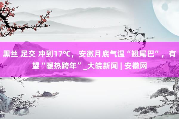 黑丝 足交 冲到17℃，安徽月底气温“翘尾巴”，有望“暖热跨年”_大皖新闻 | 安徽网