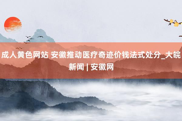 成人黄色网站 安徽推动医疗奇迹价钱法式处分_大皖新闻 | 安徽网