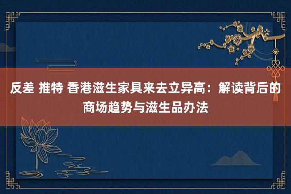 反差 推特 香港滋生家具来去立异高：解读背后的商场趋势与滋生品办法