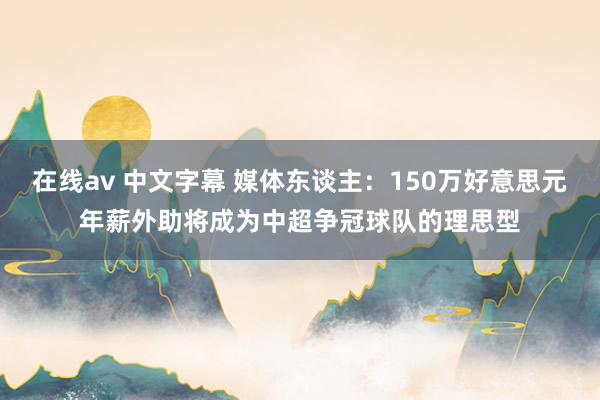 在线av 中文字幕 媒体东谈主：150万好意思元年薪外助将成为中超争冠球队的理思型