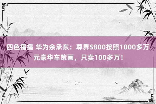 四色播播 华为余承东：尊界S800按照1000多万元豪华车策画，只卖100多万！