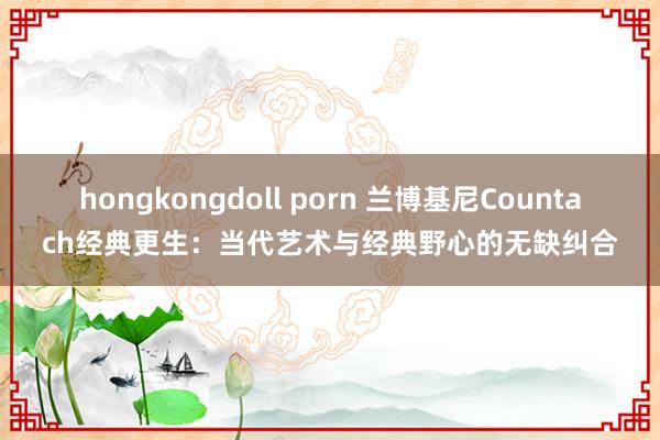 hongkongdoll porn 兰博基尼Countach经典更生：当代艺术与经典野心的无缺纠合