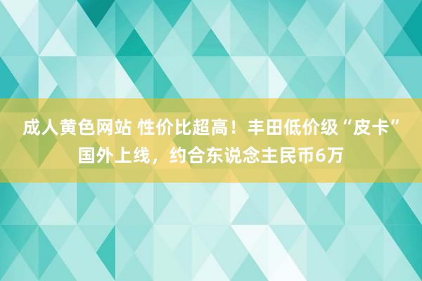 成人黄色网站 性价比超高！丰田低价级“皮卡”国外上线，约合东说念主民币6万