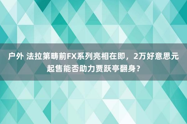 户外 法拉第畴前FX系列亮相在即，2万好意思元起售能否助力贾跃亭翻身？