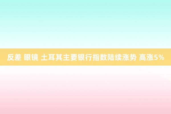 反差 眼镜 土耳其主要银行指数陆续涨势 高涨5%