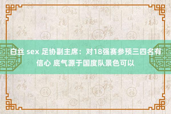 白丝 sex 足协副主席：对18强赛参预三四名有信心 底气源于国度队景色可以