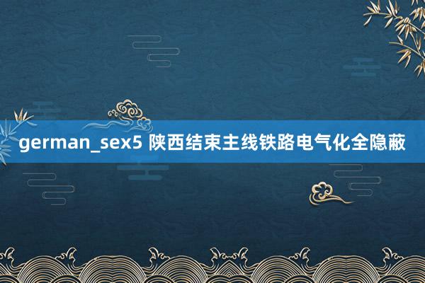 german_sex5 陕西结束主线铁路电气化全隐蔽