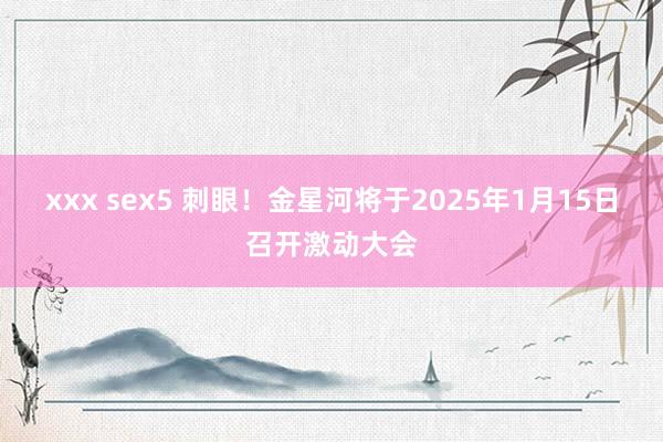 xxx sex5 刺眼！金星河将于2025年1月15日召开激动大会