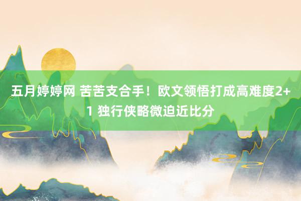 五月婷婷网 苦苦支合手！欧文领悟打成高难度2+1 独行侠略微迫近比分