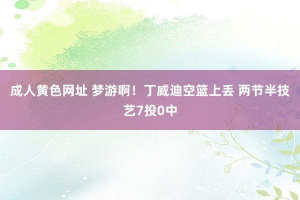 成人黄色网址 梦游啊！丁威迪空篮上丢 两节半技艺7投0中