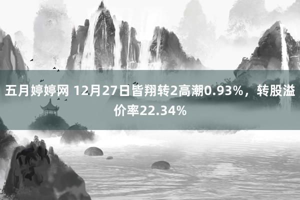 五月婷婷网 12月27日皆翔转2高潮0.93%，转股溢价率22.34%