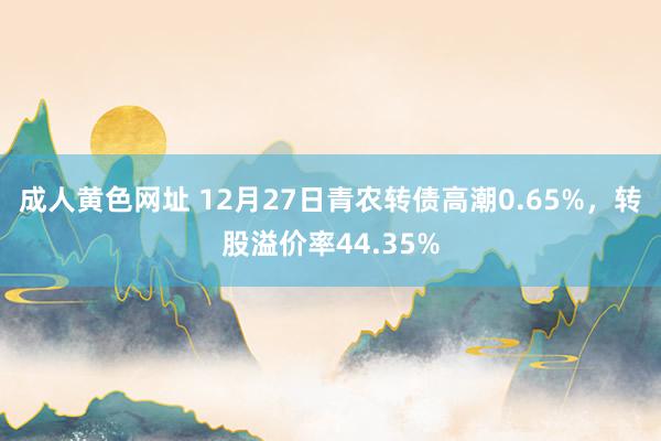 成人黄色网址 12月27日青农转债高潮0.65%，转股溢价率44.35%