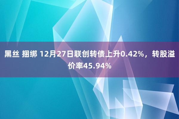 黑丝 捆绑 12月27日联创转债上升0.42%，转股溢价率45.94%