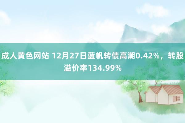 成人黄色网站 12月27日蓝帆转债高潮0.42%，转股溢价率134.99%