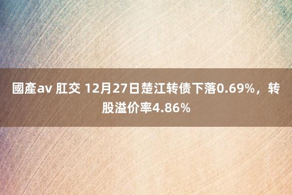 國產av 肛交 12月27日楚江转债下落0.69%，转股溢价率4.86%