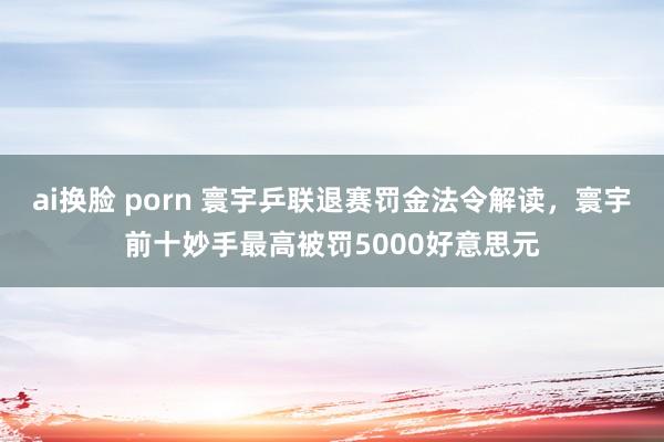 ai换脸 porn 寰宇乒联退赛罚金法令解读，寰宇前十妙手最高被罚5000好意思元