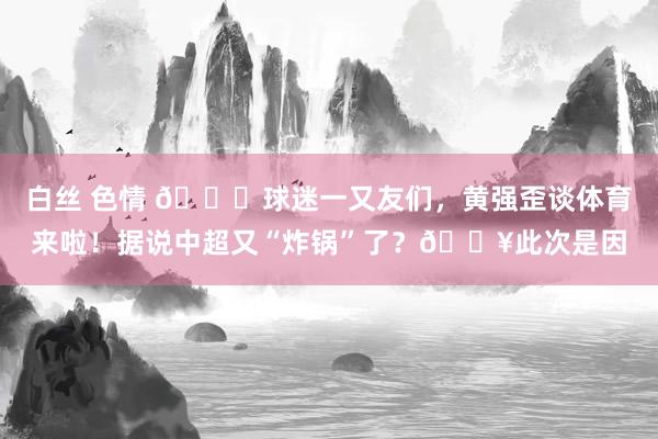 白丝 色情 👋球迷一又友们，黄强歪谈体育来啦！据说中超又“炸锅”了？💥此次是因