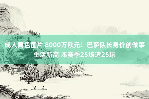 成人黄色图片 8000万欧元！巴萨队长身价创做事生活新高 本赛季25场造25球