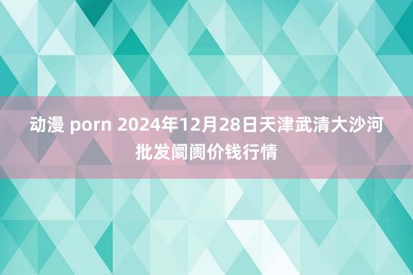 动漫 porn 2024年12月28日天津武清大沙河批发阛阓价钱行情