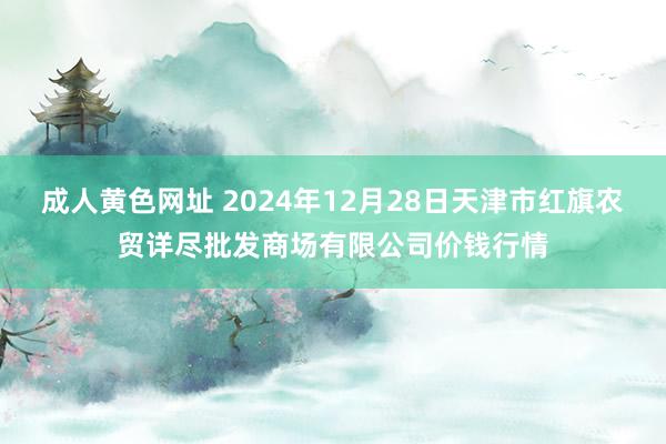 成人黄色网址 2024年12月28日天津市红旗农贸详尽批发商场有限公司价钱行情