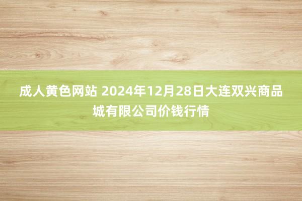 成人黄色网站 2024年12月28日大连双兴商品城有限公司价钱行情