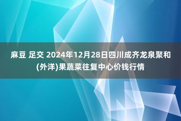 麻豆 足交 2024年12月28日四川成齐龙泉聚和(外洋)果蔬菜往复中心价钱行情