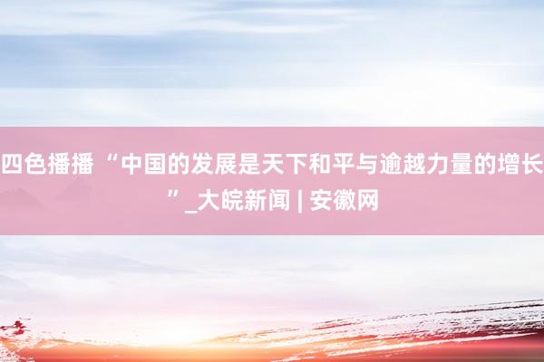 四色播播 “中国的发展是天下和平与逾越力量的增长”_大皖新闻 | 安徽网