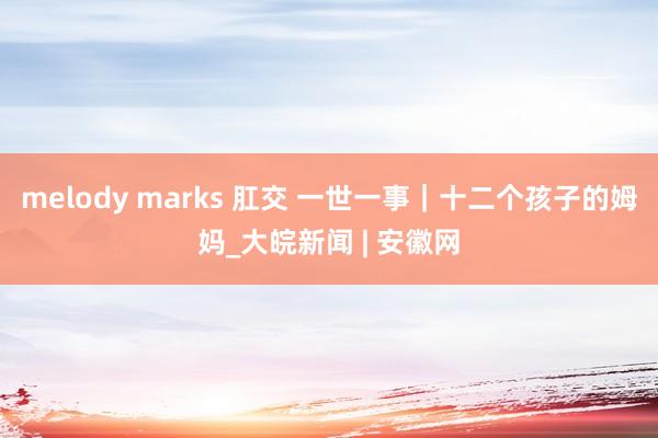 melody marks 肛交 一世一事｜十二个孩子的姆妈_大皖新闻 | 安徽网