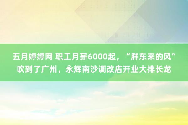 五月婷婷网 职工月薪6000起，“胖东来的风”吹到了广州，永辉南沙调改店开业大排长龙