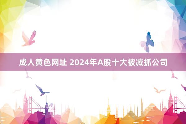 成人黄色网址 2024年A股十大被减抓公司