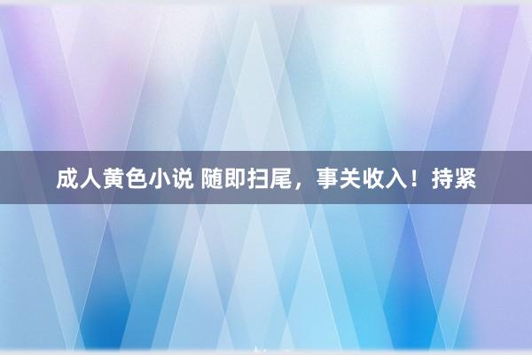 成人黄色小说 随即扫尾，事关收入！持紧