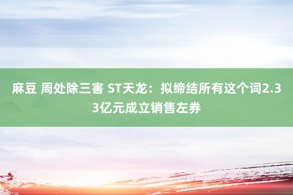 麻豆 周处除三害 ST天龙：拟缔结所有这个词2.33亿元成立销售左券