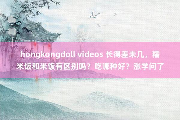 hongkongdoll videos 长得差未几，糯米饭和米饭有区别吗？吃哪种好？涨学问了