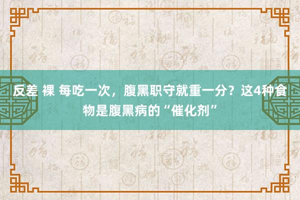 反差 裸 每吃一次，腹黑职守就重一分？这4种食物是腹黑病的“催化剂”