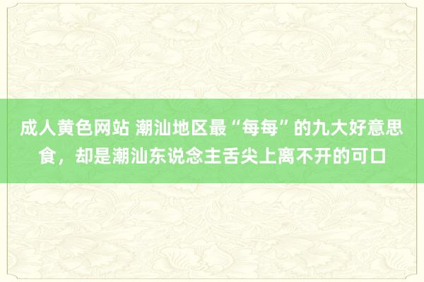 成人黄色网站 潮汕地区最“每每”的九大好意思食，却是潮汕东说念主舌尖上离不开的可口